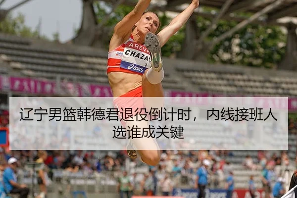 辽宁男篮韩德君退役倒计时，内线接班人选谁成关键